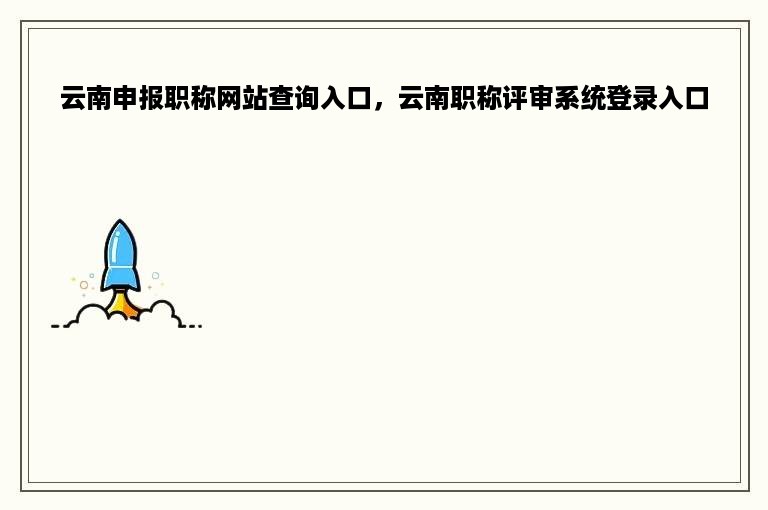 云南申报职称网站查询入口，云南职称评审系统登录入口