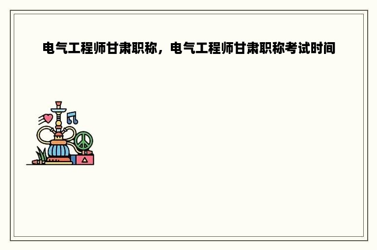电气工程师甘肃职称，电气工程师甘肃职称考试时间