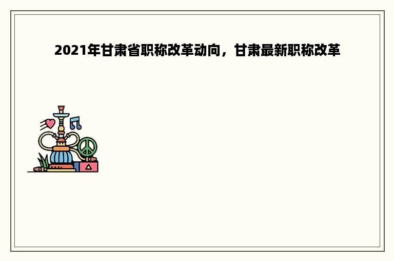 2021年甘肃省职称改革动向，甘肃最新职称改革