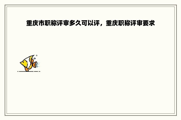 重庆市职称评审多久可以评，重庆职称评审要求