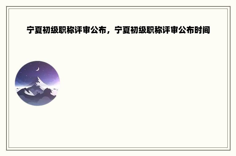 宁夏初级职称评审公布，宁夏初级职称评审公布时间