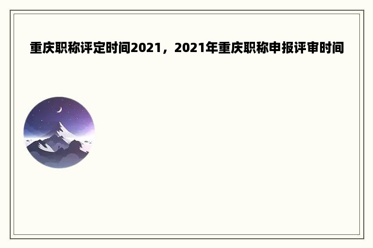 重庆职称评定时间2021，2021年重庆职称申报评审时间