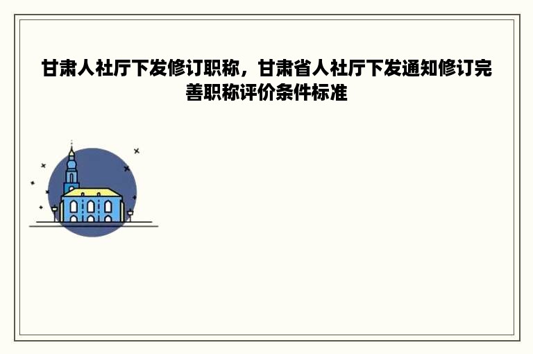 甘肃人社厅下发修订职称，甘肃省人社厅下发通知修订完善职称评价条件标准