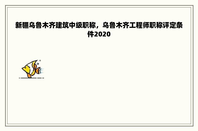 新疆乌鲁木齐建筑中级职称，乌鲁木齐工程师职称评定条件2020