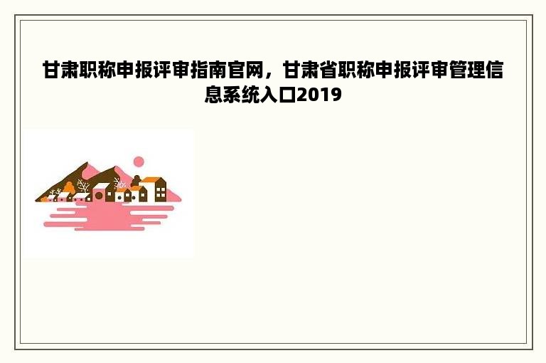 甘肃职称申报评审指南官网，甘肃省职称申报评审管理信息系统入口2019