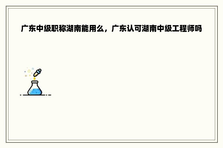 广东中级职称湖南能用么，广东认可湖南中级工程师吗