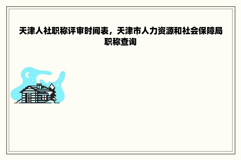 天津人社职称评审时间表，天津市人力资源和社会保障局职称查询