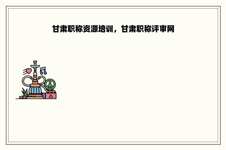 甘肃职称资源培训，甘肃职称评审网