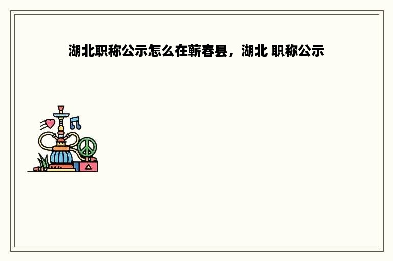 湖北职称公示怎么在蕲春县，湖北 职称公示