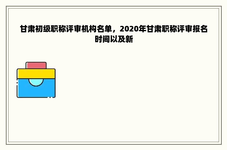 甘肃初级职称评审机构名单，2020年甘肃职称评审报名时间以及新