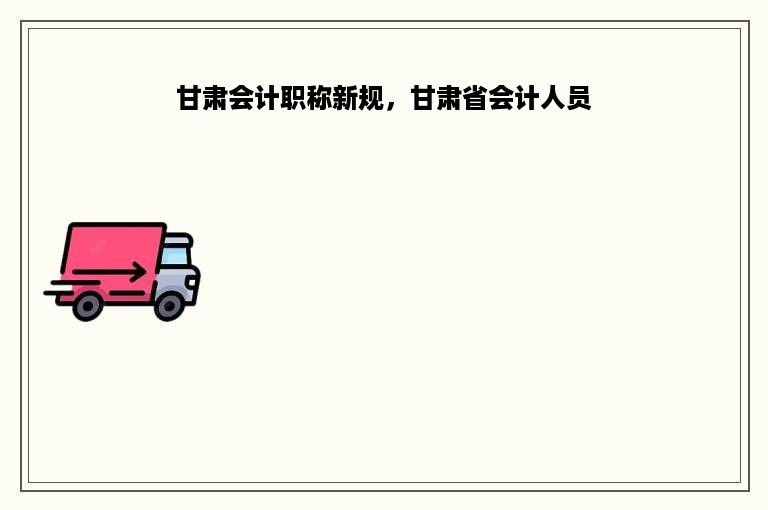 甘肃会计职称新规，甘肃省会计人员