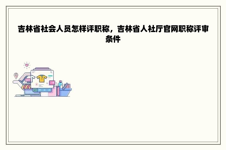 吉林省社会人员怎样评职称，吉林省人社厅官网职称评审条件