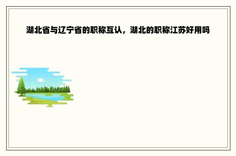 湖北省与辽宁省的职称互认，湖北的职称江苏好用吗