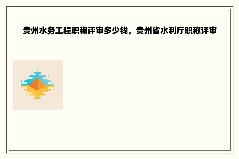 贵州水务工程职称评审多少钱，贵州省水利厅职称评审