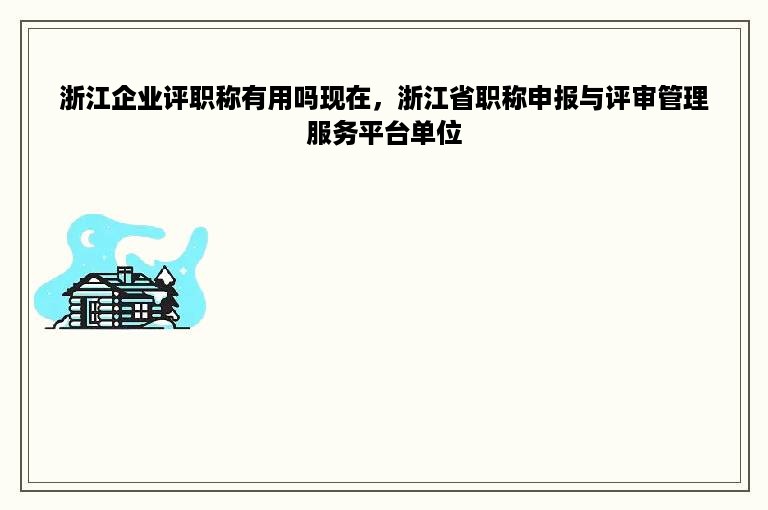 浙江企业评职称有用吗现在，浙江省职称申报与评审管理服务平台单位
