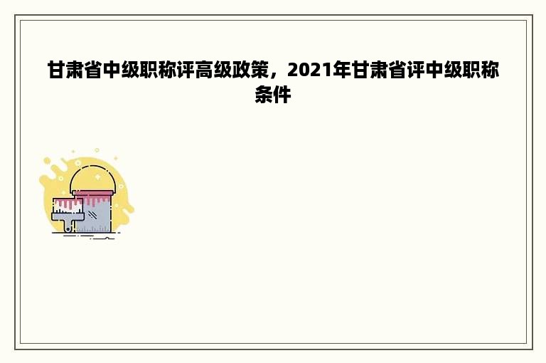 甘肃省中级职称评高级政策，2021年甘肃省评中级职称条件