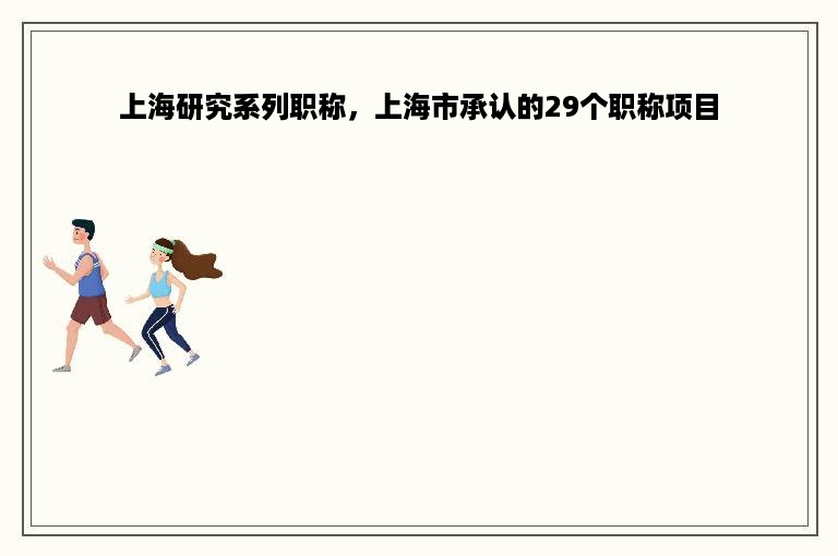 上海研究系列职称，上海市承认的29个职称项目