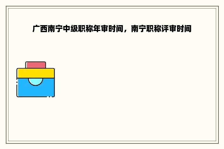 广西南宁中级职称年审时间，南宁职称评审时间