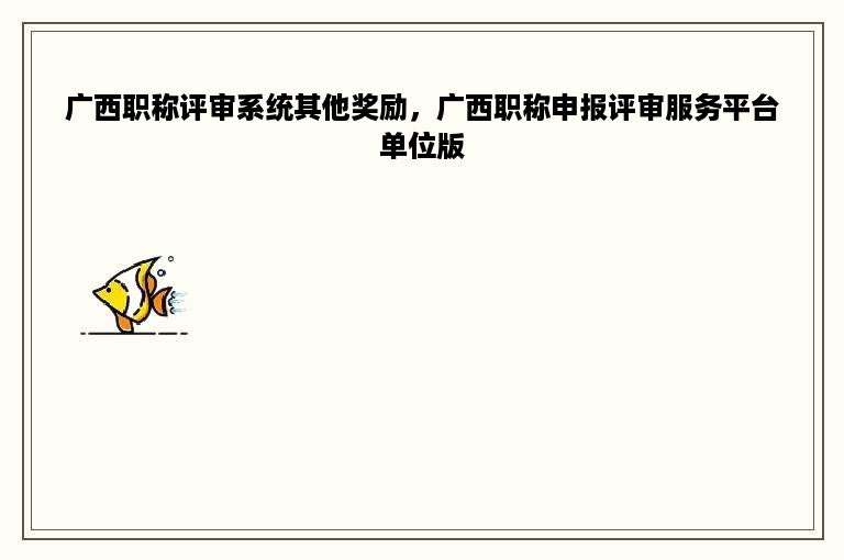 广西职称评审系统其他奖励，广西职称申报评审服务平台单位版