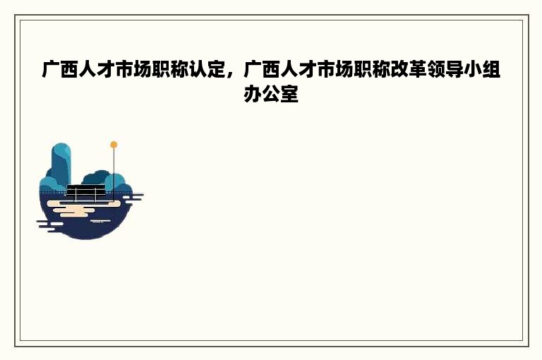 广西人才市场职称认定，广西人才市场职称改革领导小组办公室