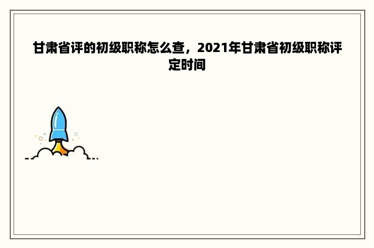 甘肃省评的初级职称怎么查，2021年甘肃省初级职称评定时间