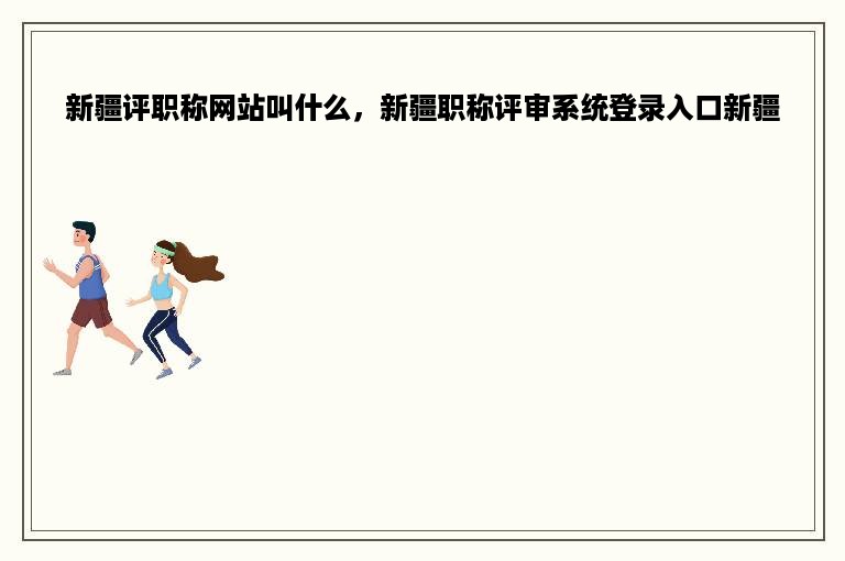新疆评职称网站叫什么，新疆职称评审系统登录入口新疆