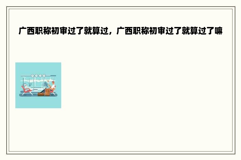 广西职称初审过了就算过，广西职称初审过了就算过了嘛