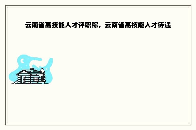 云南省高技能人才评职称，云南省高技能人才待遇