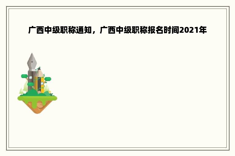 广西中级职称通知，广西中级职称报名时间2021年