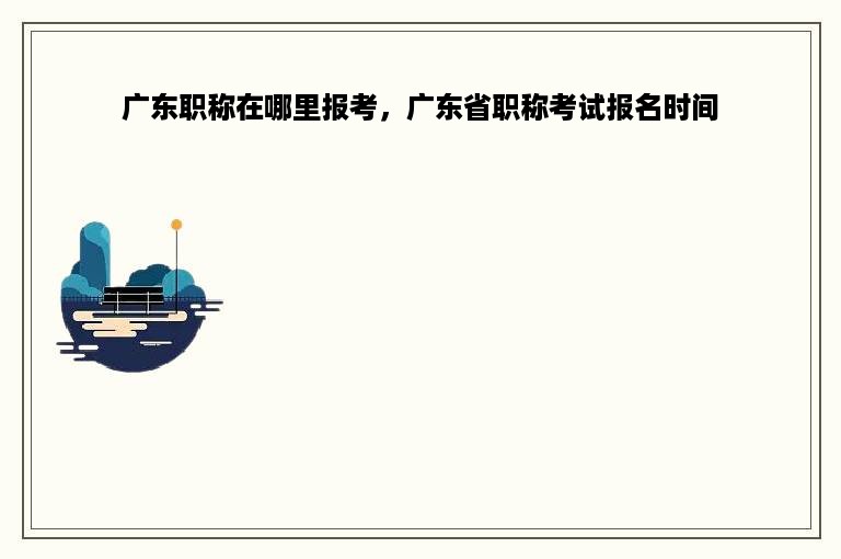 广东职称在哪里报考，广东省职称考试报名时间