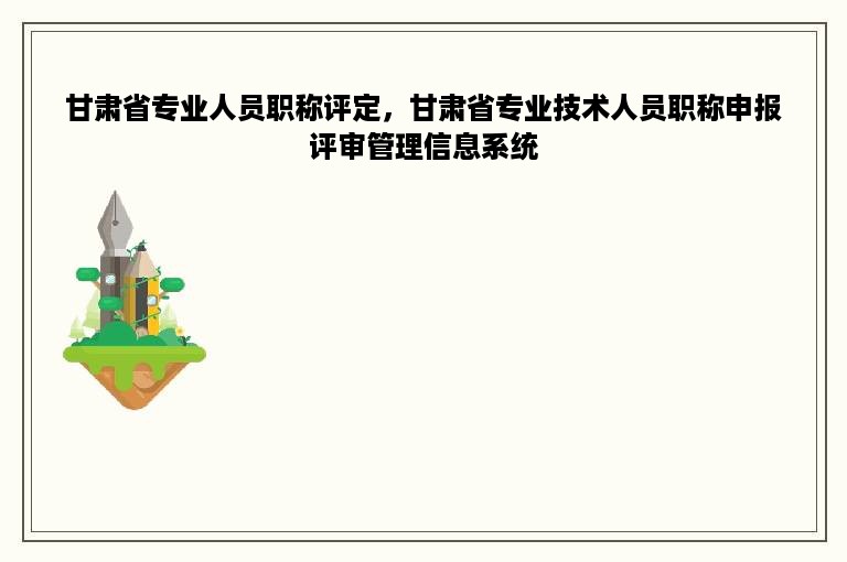 甘肃省专业人员职称评定，甘肃省专业技术人员职称申报评审管理信息系统