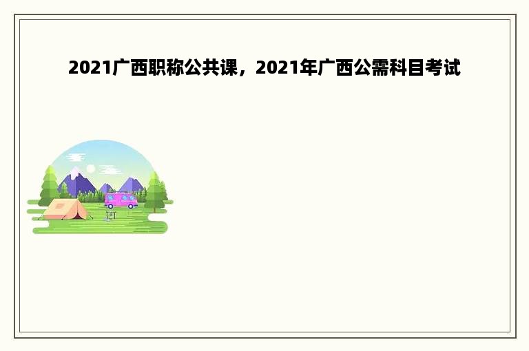 2021广西职称公共课，2021年广西公需科目考试