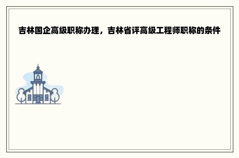 吉林国企高级职称办理，吉林省评高级工程师职称的条件