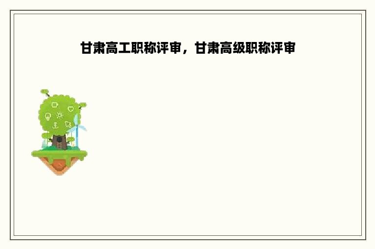 甘肃高工职称评审，甘肃高级职称评审