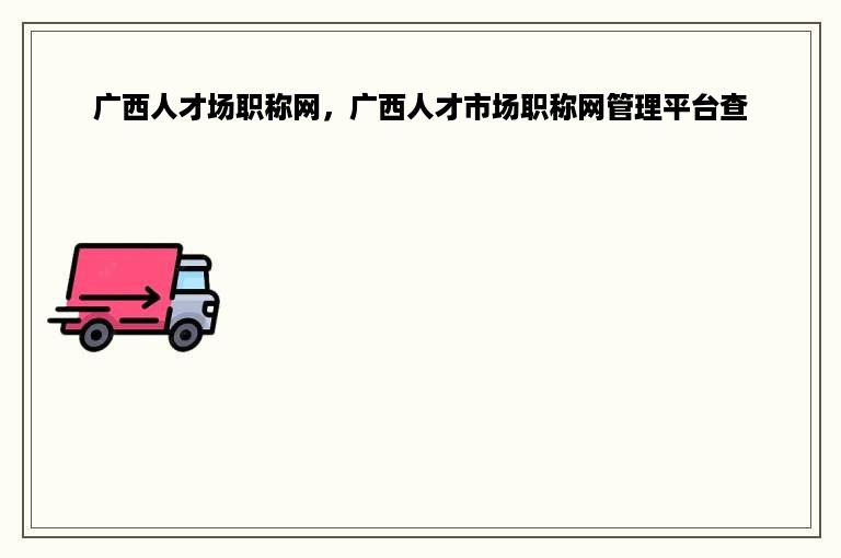 广西人才场职称网，广西人才市场职称网管理平台查