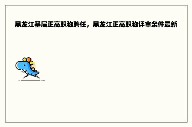 黑龙江基层正高职称聘任，黑龙江正高职称评审条件最新