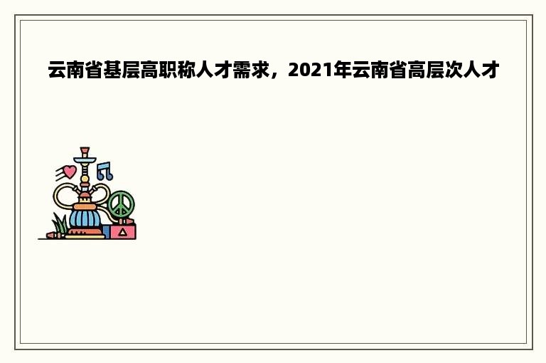 云南省基层高职称人才需求，2021年云南省高层次人才