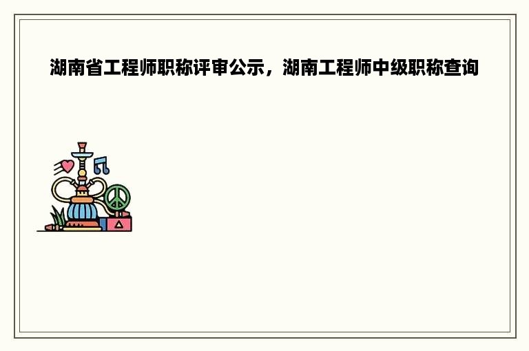 湖南省工程师职称评审公示，湖南工程师中级职称查询
