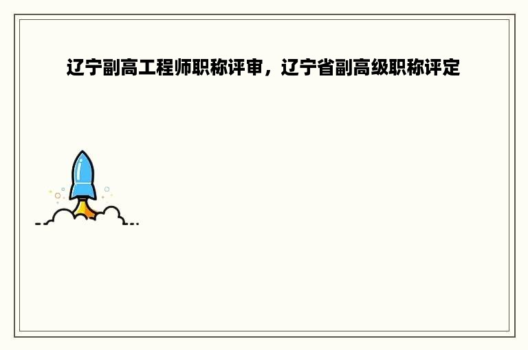 辽宁副高工程师职称评审，辽宁省副高级职称评定