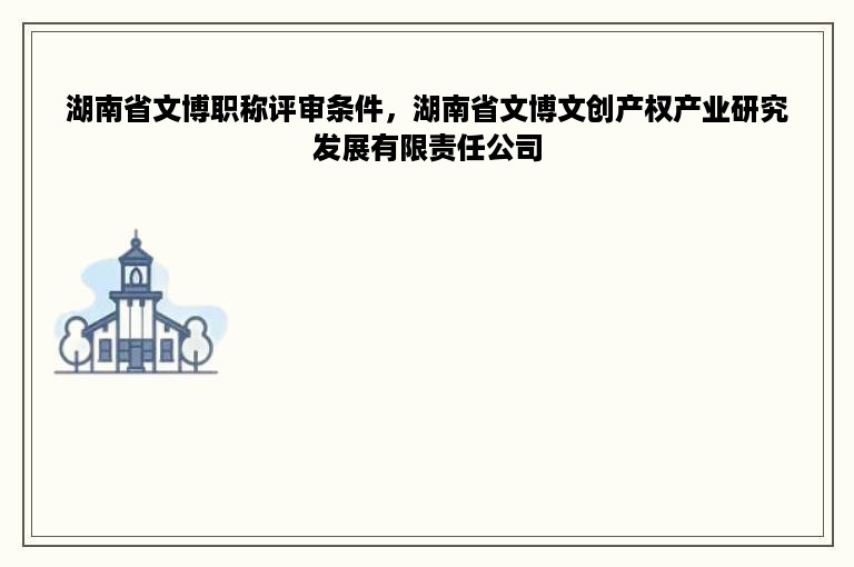 湖南省文博职称评审条件，湖南省文博文创产权产业研究发展有限责任公司