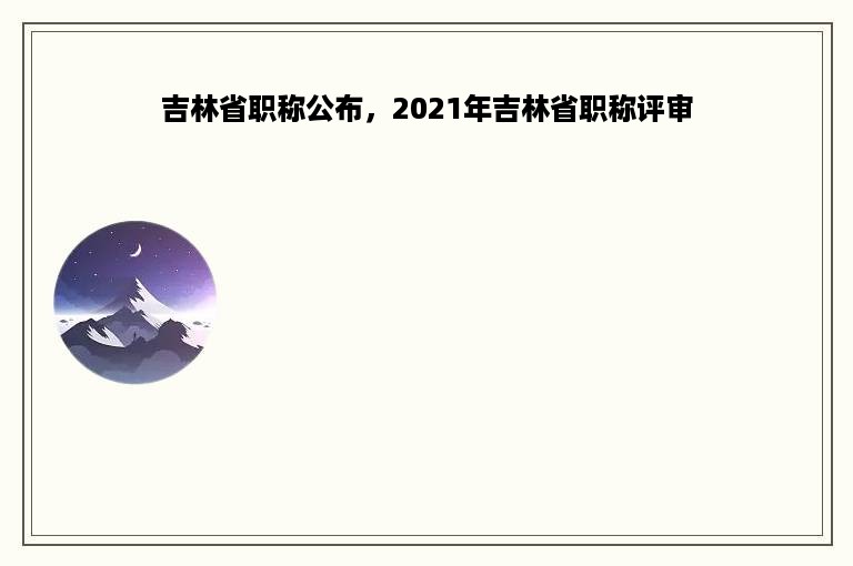 吉林省职称公布，2021年吉林省职称评审