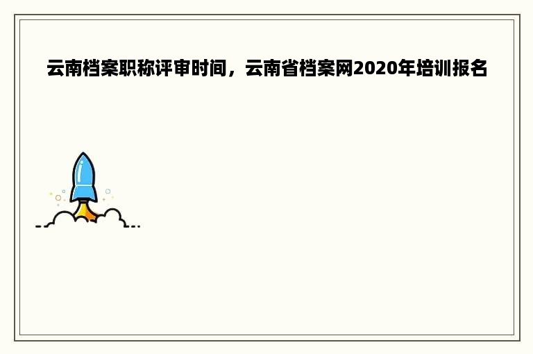 云南档案职称评审时间，云南省档案网2020年培训报名