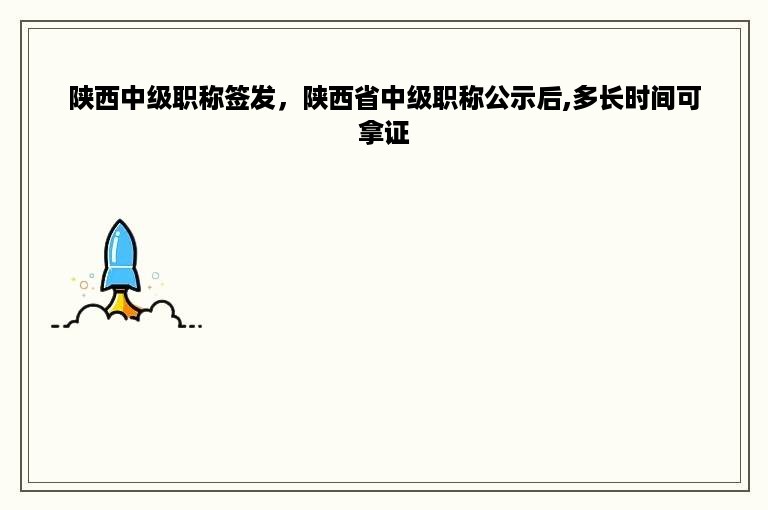 陕西中级职称签发，陕西省中级职称公示后,多长时间可拿证
