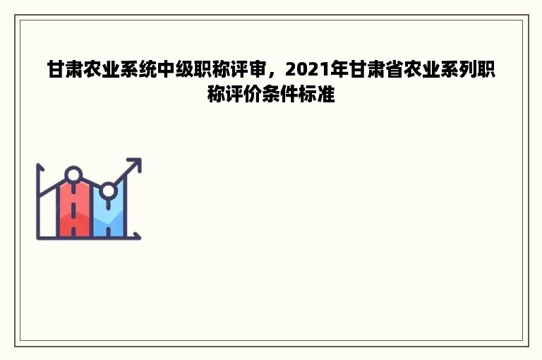 甘肃农业系统中级职称评审，2021年甘肃省农业系列职称评价条件标准