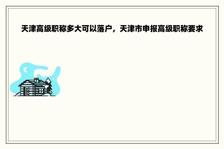 天津高级职称多大可以落户，天津市申报高级职称要求