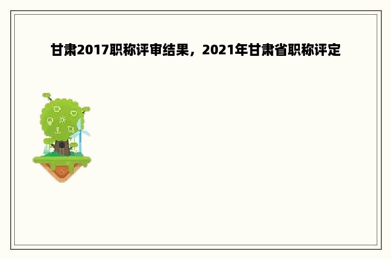 甘肃2017职称评审结果，2021年甘肃省职称评定