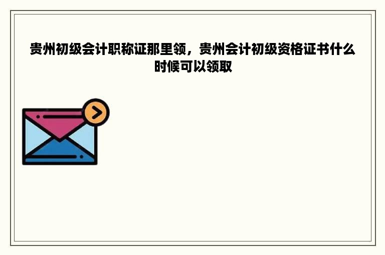 贵州初级会计职称证那里领，贵州会计初级资格证书什么时候可以领取