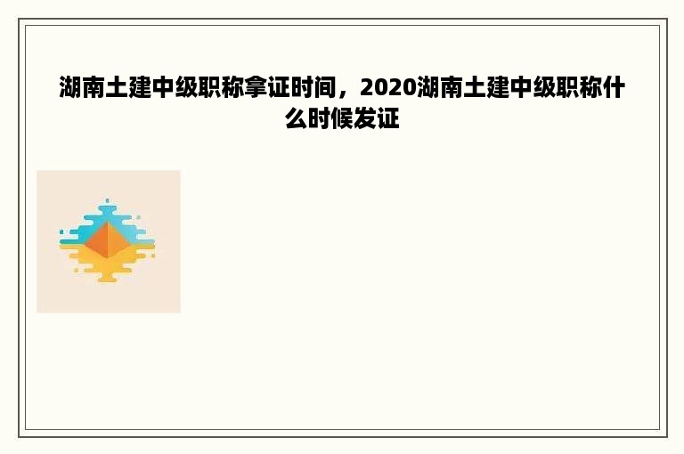 湖南土建中级职称拿证时间，2020湖南土建中级职称什么时候发证
