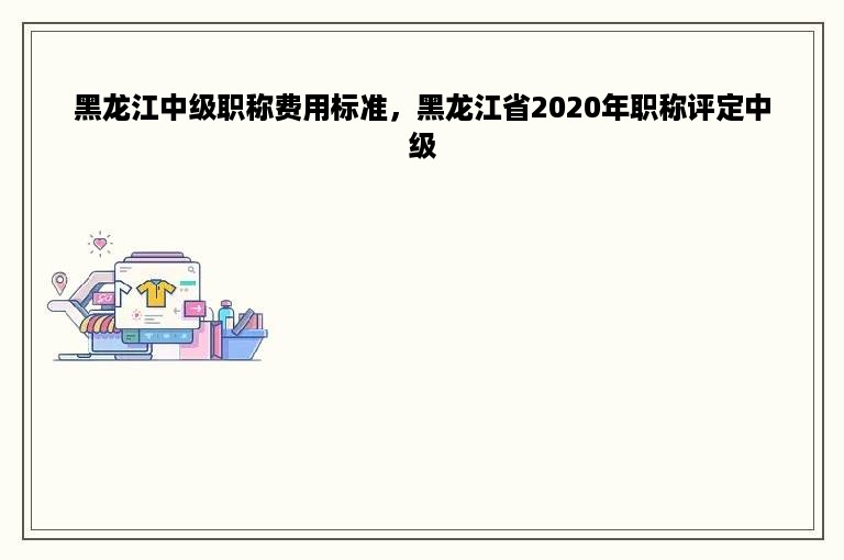 黑龙江中级职称费用标准，黑龙江省2020年职称评定中级