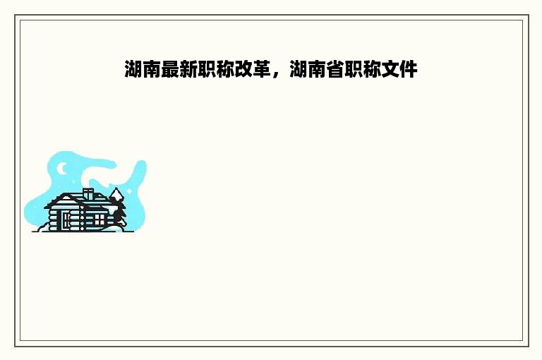 湖南最新职称改革，湖南省职称文件